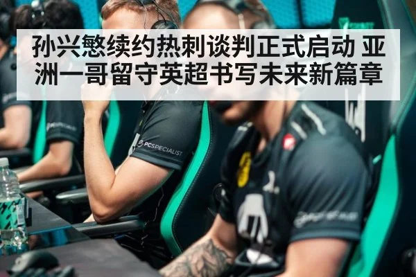 孙兴慜续约热刺谈判正式启动 亚洲一哥留守英超书写未来新篇章
