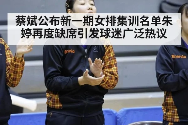蔡斌公布新一期女排集训名单朱婷再度缺席引发球迷广泛热议