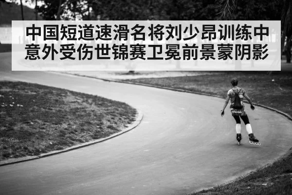 中国短道速滑名将刘少昂训练中意外受伤世锦赛卫冕前景蒙阴影